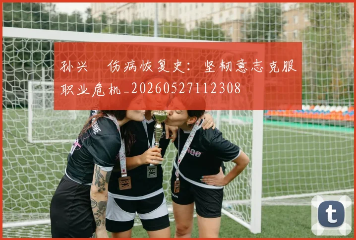 孙兴慜伤病恢复史：坚韧意志克服职业危机_20260527112308