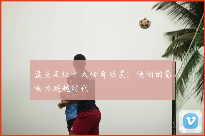 盘点足坛十大传奇明星:他们的影响力超越时代