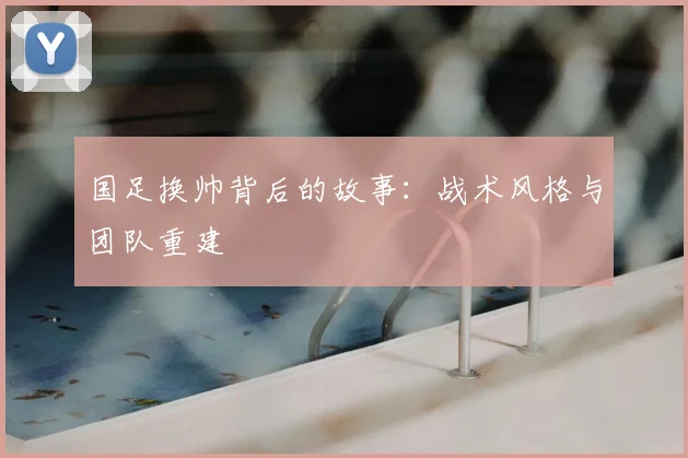 国足换帅背后的故事:战术风格与团队重建