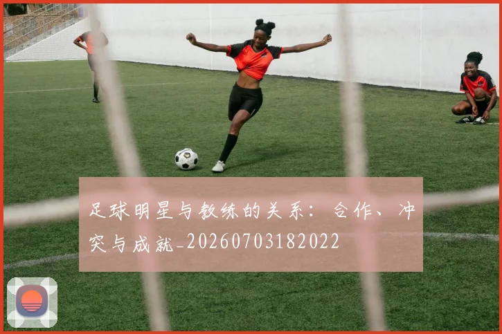 足球明星与教练的关系:合作、冲突与成就_20260703182022