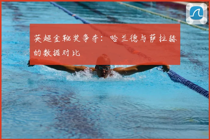 英超金靴奖争夺：哈兰德与萨拉赫的数据对比