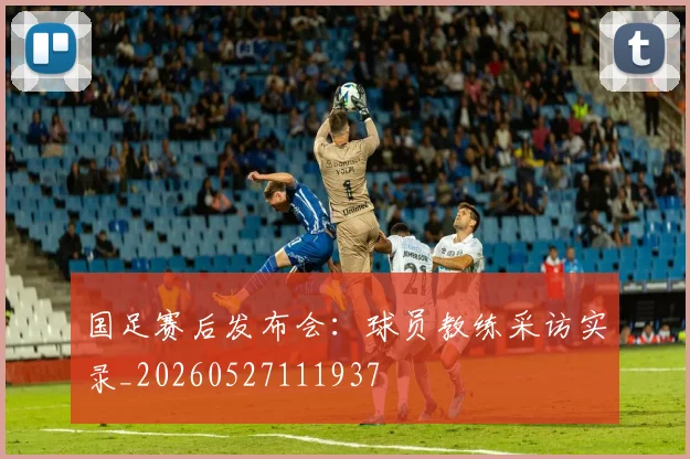 国足赛后发布会：球员教练采访实录_20260527111937