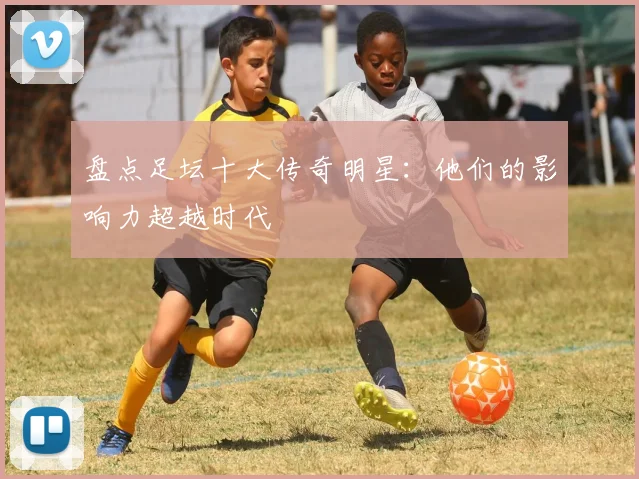 盘点足坛十大传奇明星：他们的影响力超越时代