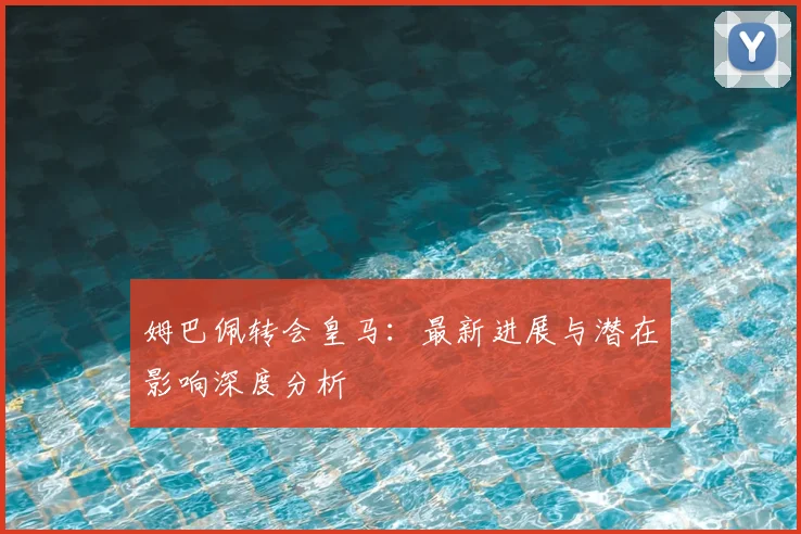 姆巴佩转会皇马：最新进展与潜在影响深度分析