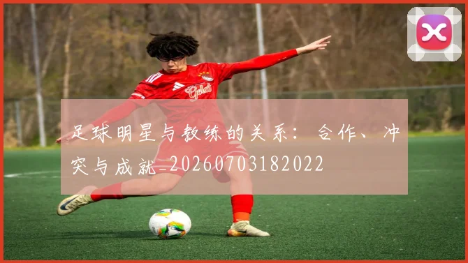 足球明星与教练的关系：合作、冲突与成就_20260703182022