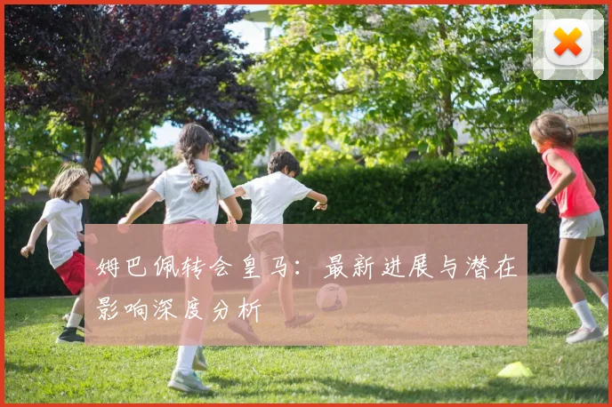 姆巴佩转会皇马:最新进展与潜在影响深度分析