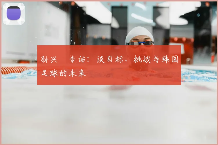 孙兴慜专访：谈目标、挑战与韩国足球的未来