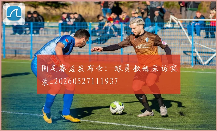 国足赛后发布会:球员教练采访实录_20260527111937