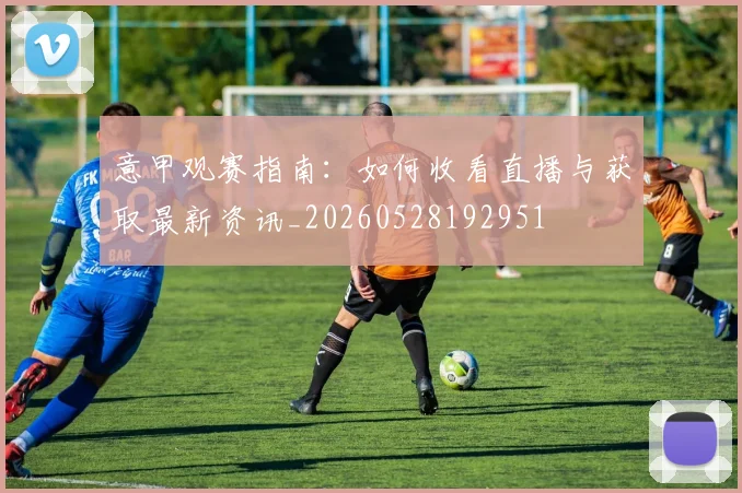 意甲观赛指南：如何收看直播与获取最新资讯_20260528192951